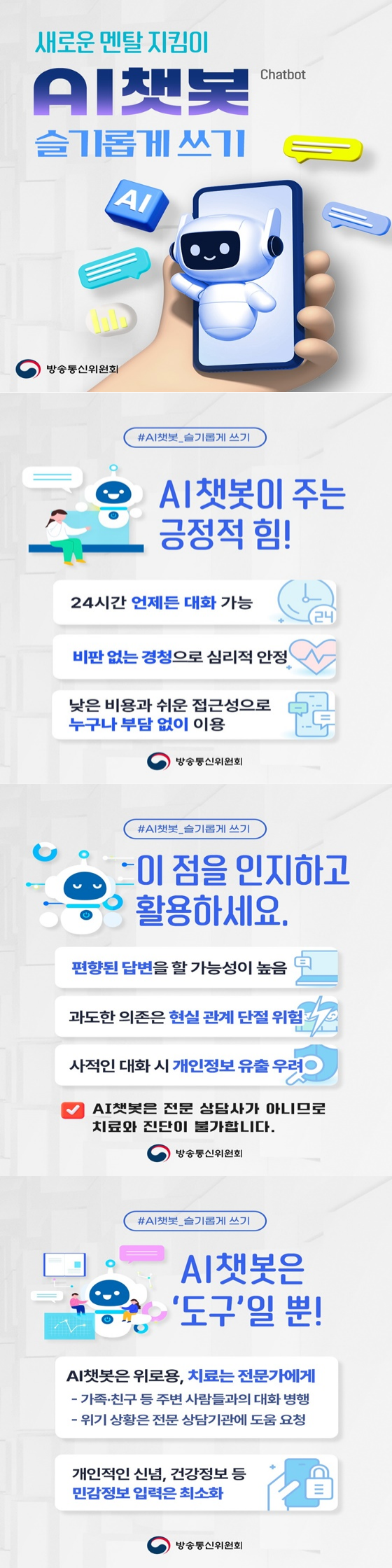 새로운 멘탈 지킴이 AI 쳇봇 슬기롭게 쓰기 #AI챗봇 슬기롭게 쓰기 AI 챗봇이 주는 긍정적 힘! 24시간 언제든 대화 가능 비판없는 경청으로 심리적 안정 낮은비용과 접근성으로 누구나 부담없이 이용 방송통신위원회 ci AI 쳇봇 슬기롭게 쓰기 이점을 인지하고 황용하세요 편향된 답변을 할 가능성이 높음 과도한 의존은 현실 관계 단절 위험 사적인 대화 시 개인정보 유출 우려 AI 챗봇은 전문 상담사가 아니므로 치료와 진단이 불가합니다 방송통신위원회 ci AI 쳇봇 슬기롭게 쓰기 AI 챗봇은 '도구'일뿐! AI 챗봇은 위로용, 치료는 전문가에게 가족 친구 등 주변 사람들과의 대화 병행 위기 상황은 전문 상담기관에 도움 요청 개인적인 신념, 건강정보 등 민감정보 입력은 최소화 방송통신위원회 ci